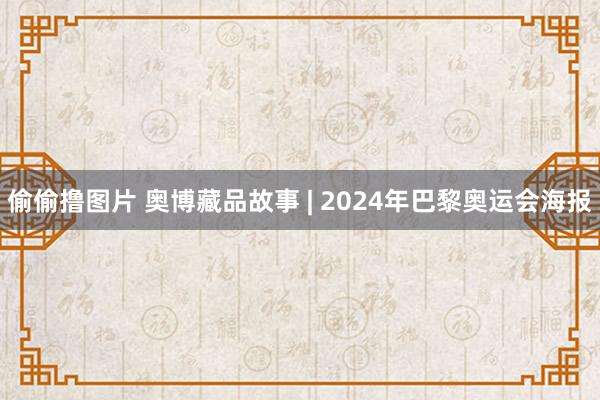 偷偷撸图片 奥博藏品故事 | 2024年巴黎奥运会海报