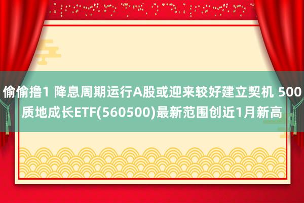 偷偷撸1 降息周期运行A股或迎来较好建立契机 500质地成长ETF(560500)最新范围创近1月新高