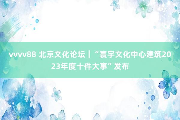 vvvv88 北京文化论坛｜“寰宇文化中心建筑2023年度十件大事”发布