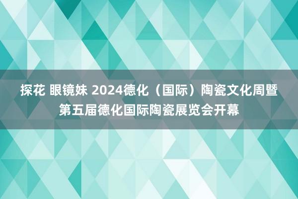 探花 眼镜妹 2024德化（国际）陶瓷文化周暨第五届德化国际陶瓷展览会开幕