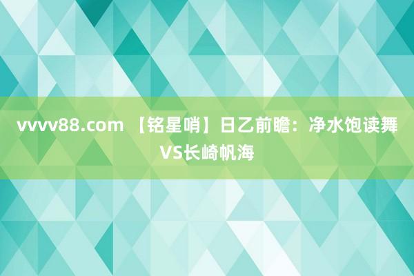 vvvv88.com 【铭星哨】日乙前瞻：净水饱读舞VS长崎帆海