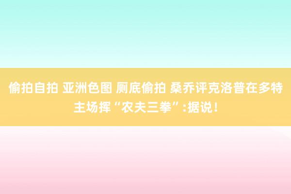 偷拍自拍 亚洲色图 厕底偷拍 桑乔评克洛普在多特主场挥“农夫三拳”:据说！