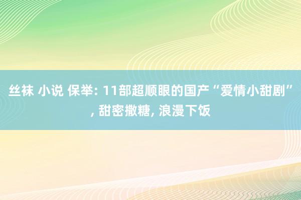 丝袜 小说 保举: 11部超顺眼的国产“爱情小甜剧”, 甜密撒糖, 浪漫下饭