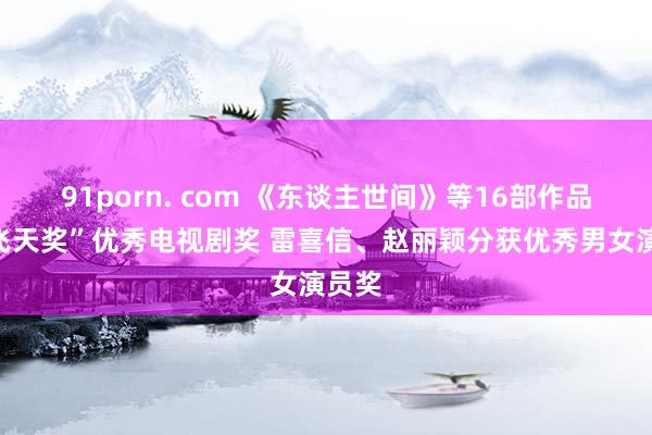 91porn. com 《东谈主世间》等16部作品获“飞天奖”优秀电视剧奖 雷喜信、赵丽颖分获优秀男女演员奖