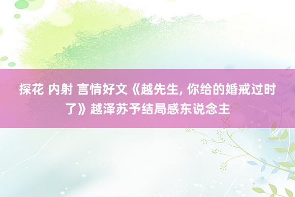 探花 内射 言情好文《越先生, 你给的婚戒过时了》越泽苏予结局感东说念主