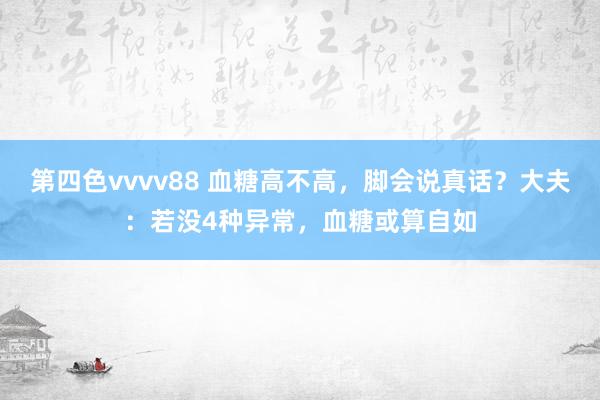 第四色vvvv88 血糖高不高，脚会说真话？大夫：若没4种异常，血糖或算自如