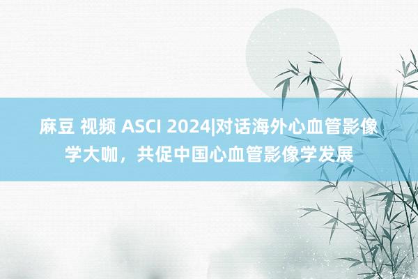 麻豆 视频 ASCI 2024|对话海外心血管影像学大咖，共促中国心血管影像学发展