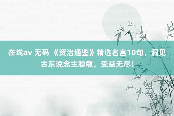 在线av 无码 《资治通鉴》精选名言10句，洞见古东说念主聪敏，受益无尽！