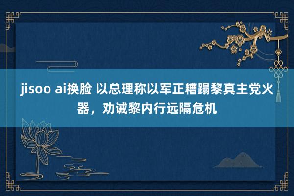 jisoo ai换脸 以总理称以军正糟蹋黎真主党火器，劝诫黎内行远隔危机