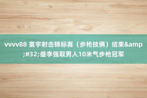 vvvv88 寰宇射击锦标赛（步枪技俩）结束&#32;盛李强取男人10米气步枪冠军