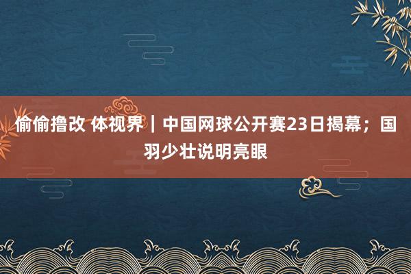 偷偷撸改 体视界｜中国网球公开赛23日揭幕；国羽少壮说明亮眼