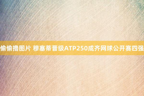 偷偷撸图片 穆塞蒂晋级ATP250成齐网球公开赛四强