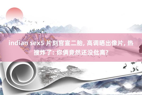 indian sex5 片刻官宣二胎, 高调晒出像片, 热搜炸了: 你俩竟然还没仳离?