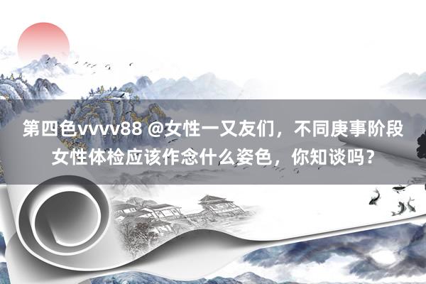 第四色vvvv88 @女性一又友们，不同庚事阶段女性体检应该作念什么姿色，你知谈吗？