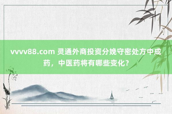 vvvv88.com 灵通外商投资分娩守密处方中成药，中医药将有哪些变化？