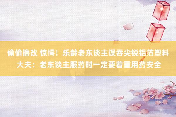 偷偷撸改 惊愕！乐龄老东谈主误吞尖锐铝箔塑料 大夫：老东谈主服药时一定要着重用药安全