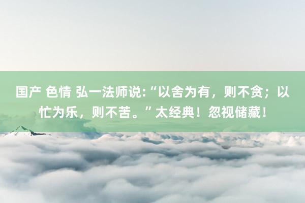 国产 色情 弘一法师说:“以舍为有，则不贪；以忙为乐，则不苦。”太经典！忽视储藏！