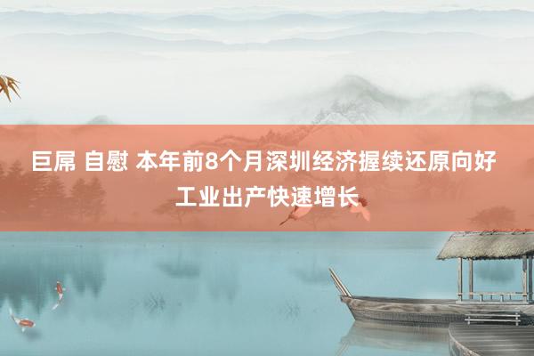 巨屌 自慰 本年前8个月深圳经济握续还原向好 工业出产快速增长