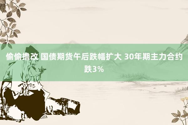 偷偷撸改 国债期货午后跌幅扩大 30年期主力合约跌3%