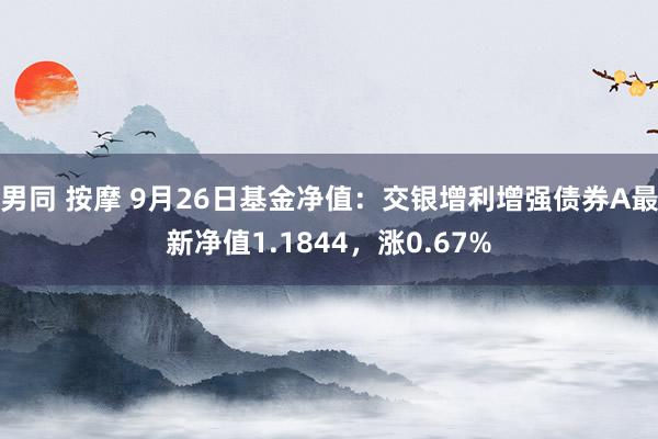 男同 按摩 9月26日基金净值：交银增利增强债券A最新净值1.1844，涨0.67%