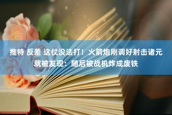 推特 反差 这仗没法打！火箭炮刚调好射击诸元就被发现：随后被战机炸成废铁