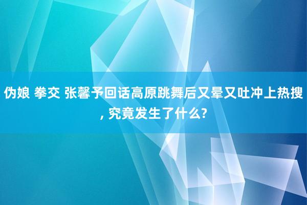 伪娘 拳交 张馨予回话高原跳舞后又晕又吐冲上热搜, 究竟发生了什么?