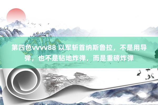 第四色vvvv88 以军斩首纳斯鲁拉，不是用导弹，也不是钻地炸弹，而是重磅炸弹