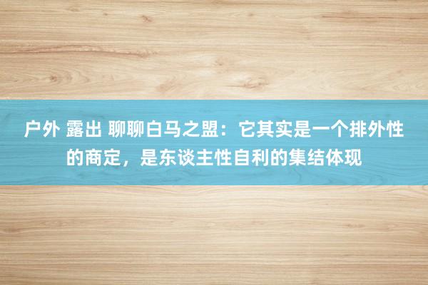 户外 露出 聊聊白马之盟：它其实是一个排外性的商定，是东谈主性自利的集结体现