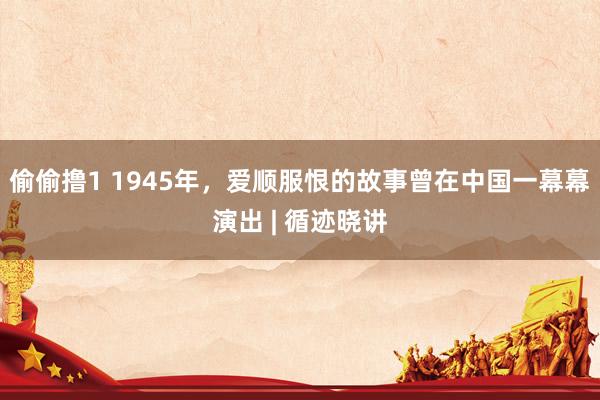 偷偷撸1 1945年，爱顺服恨的故事曾在中国一幕幕演出 | 循迹晓讲