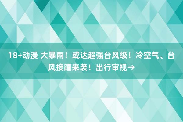 18+动漫 大暴雨！或达超强台风级！冷空气、台风接踵来袭！出行审视→