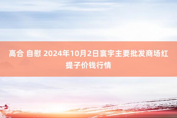 高合 自慰 2024年10月2日寰宇主要批发商场红提子价钱行情