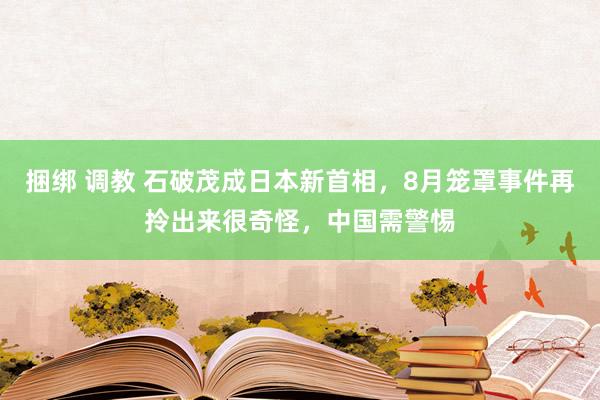 捆绑 调教 石破茂成日本新首相，8月笼罩事件再拎出来很奇怪，中国需警惕