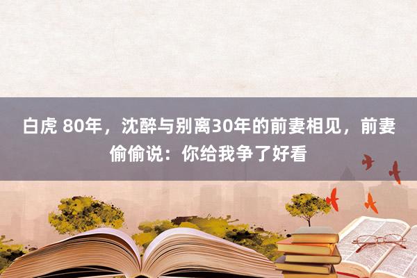 白虎 80年，沈醉与别离30年的前妻相见，前妻偷偷说：你给我争了好看