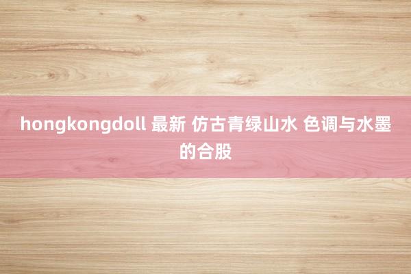 hongkongdoll 最新 仿古青绿山水 色调与水墨的合股