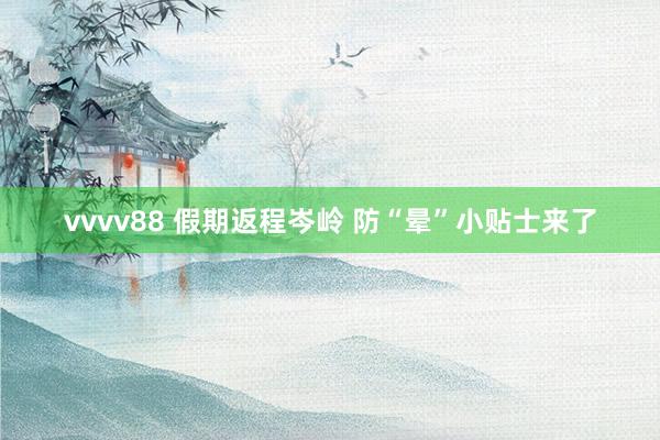 vvvv88 假期返程岑岭 防“晕”小贴士来了