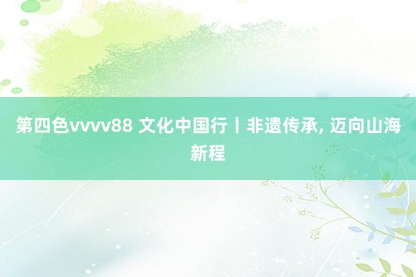 第四色vvvv88 文化中国行丨非遗传承， 迈向山海新程