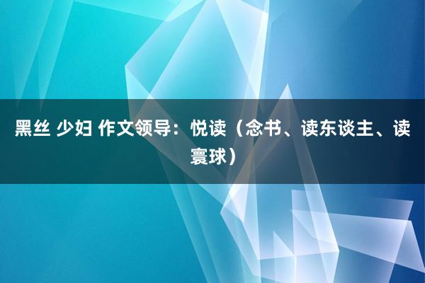 黑丝 少妇 作文领导：悦读（念书、读东谈主、读寰球）