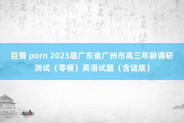 巨臀 porn 2023届广东省广州市高三年龄调研测试（零模）英语试题（含谜底）