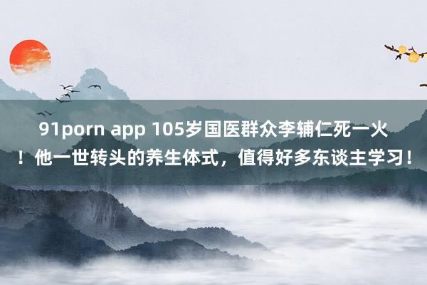 91porn app 105岁国医群众李辅仁死一火！他一世转头的养生体式，值得好多东谈主学习！