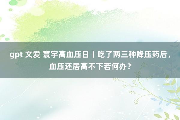 gpt 文爱 寰宇高血压日丨吃了两三种降压药后，血压还居高不下若何办？