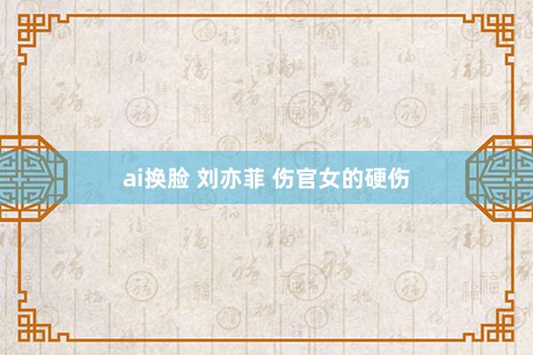 ai换脸 刘亦菲 伤官女的硬伤