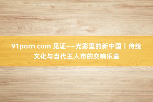 91porn com 见证——光影里的新中国丨传统文化与当代王人市的交响乐章