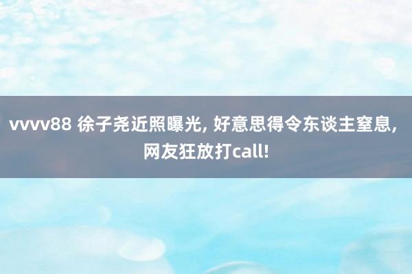 vvvv88 徐子尧近照曝光, 好意思得令东谈主窒息, 网友狂放打call!