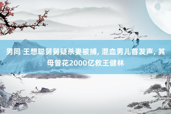 男同 王想聪舅舅疑杀妻被捕, 混血男儿首发声, 其母曾花2000亿救王健林