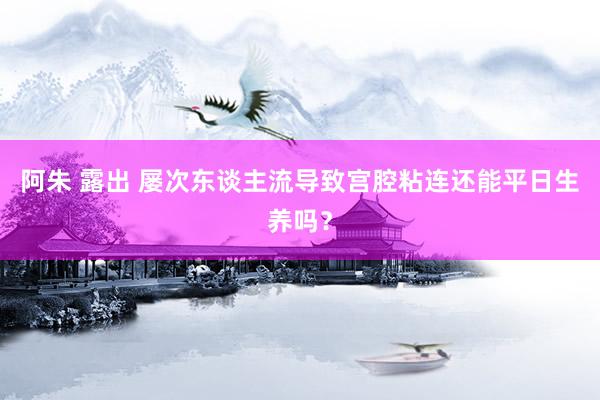 阿朱 露出 屡次东谈主流导致宫腔粘连还能平日生养吗？