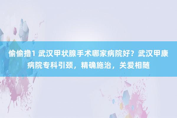 偷偷撸1 武汉甲状腺手术哪家病院好？武汉甲康病院专科引颈，精确施治，关爱相随