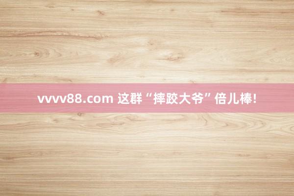 vvvv88.com 这群“摔跤大爷”倍儿棒!