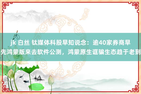 jk 白丝 钛媒体科股早知说念：逾40家券商早先鸿蒙版来去软件公测，鸿蒙原生诓骗生态趋于老到