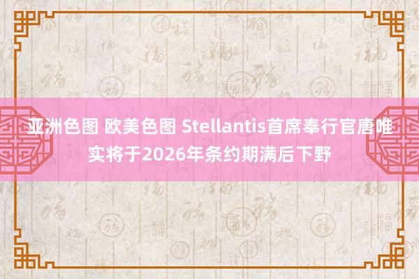 亚洲色图 欧美色图 Stellantis首席奉行官唐唯实将于2026年条约期满后下野