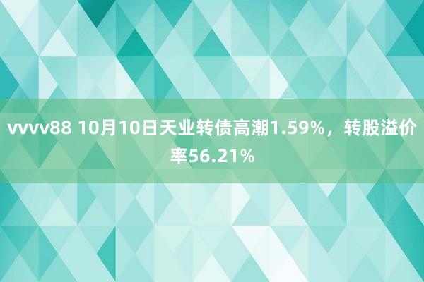 vvvv88 10月10日天业转债高潮1.59%，转股溢价率56.21%